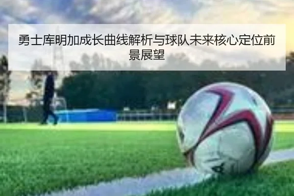 勇士库明加成长曲线解析与球队未来核心定位前景展望